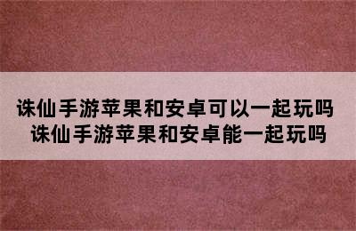 诛仙手游苹果和安卓可以一起玩吗 诛仙手游苹果和安卓能一起玩吗